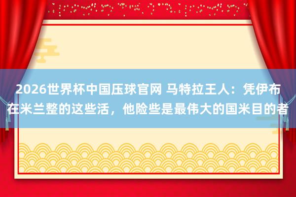 2026世界杯中国压球官网 马特拉王人：凭伊布在米兰整的这些活，他险些是最伟大的国米目的者