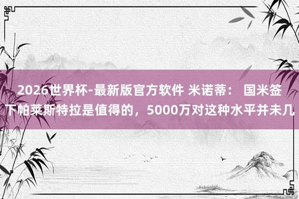 2026世界杯-最新版官方软件 米诺蒂： 国米签下帕莱斯特拉是值得的，5000万对这种水平并未几