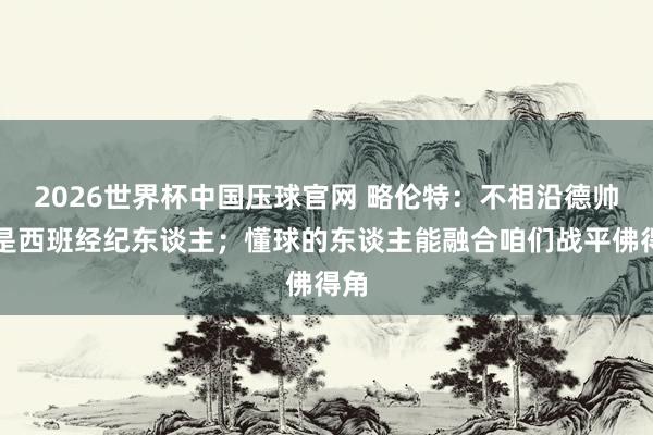 2026世界杯中国压球官网 略伦特：不相沿德帅不是西班经纪东谈主；懂球的东谈主能融合咱们战平佛得角