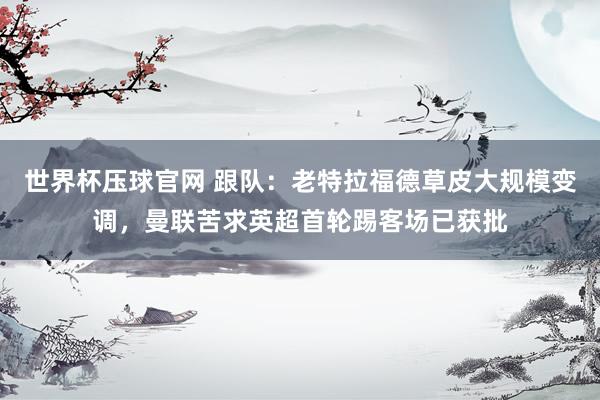 世界杯压球官网 跟队：老特拉福德草皮大规模变调，曼联苦求英超首轮踢客场已获批
